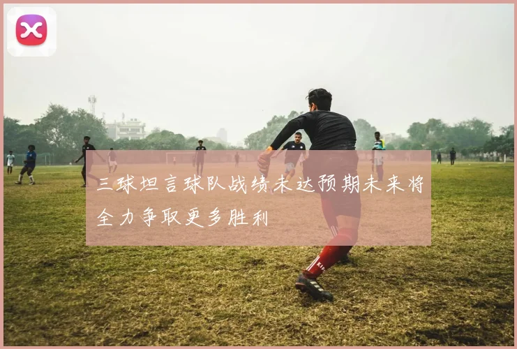 三球坦言球队战绩未达预期未来将全力争取更多胜利