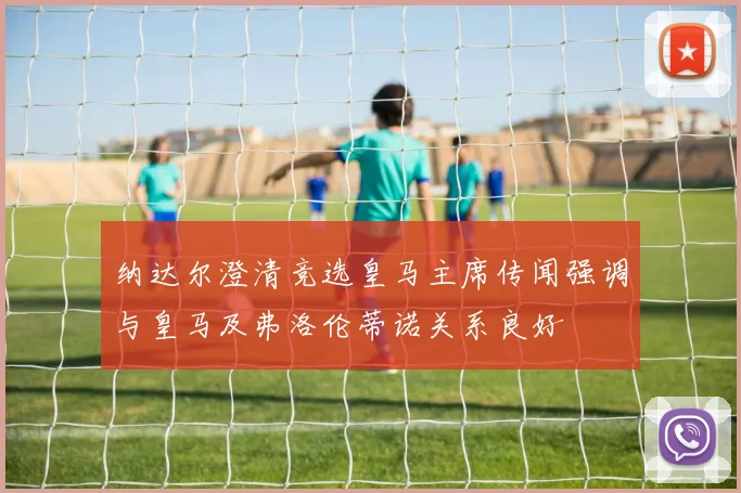 纳达尔澄清竞选皇马主席传闻强调与皇马及弗洛伦蒂诺关系良好
