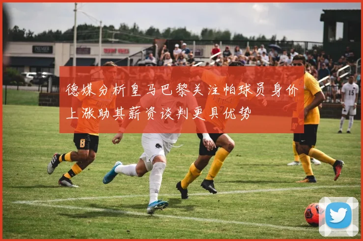 德媒分析皇马巴黎关注帕球员身价上涨助其薪资谈判更具优势