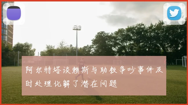 阿尔特塔谈赖斯与助教争吵事件及时处理化解了潜在问题