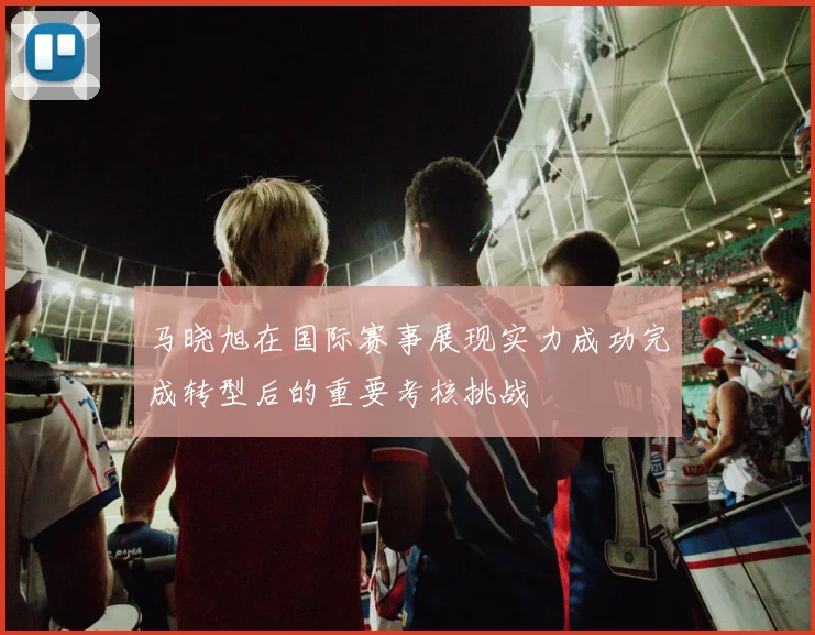 马晓旭在国际赛事展现实力成功完成转型后的重要考核挑战