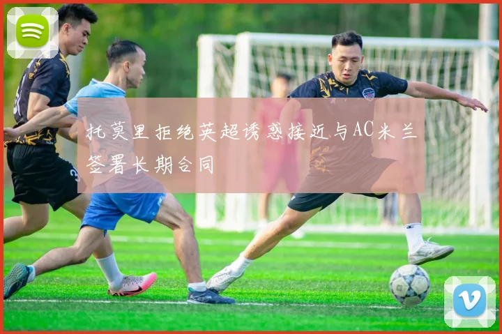 托莫里拒绝英超诱惑接近与AC米兰签署长期合同
