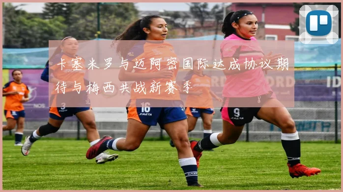 卡塞米罗与迈阿密国际达成协议期待与梅西共战新赛季