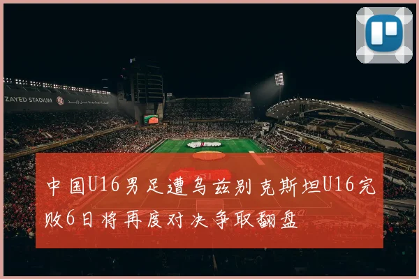 中国U16男足遭乌兹别克斯坦U16完败6日将再度对决争取翻盘