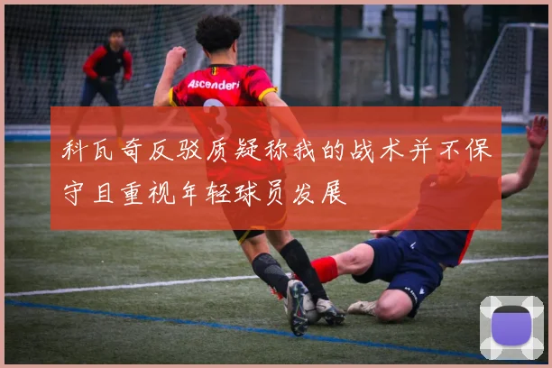 科瓦奇反驳质疑称我的战术并不保守且重视年轻球员发展