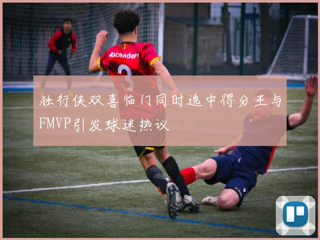 独行侠双喜临门同时选中得分王与FMVP引发球迷热议