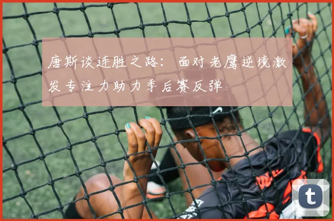 唐斯谈连胜之路：面对老鹰逆境激发专注力助力季后赛反弹