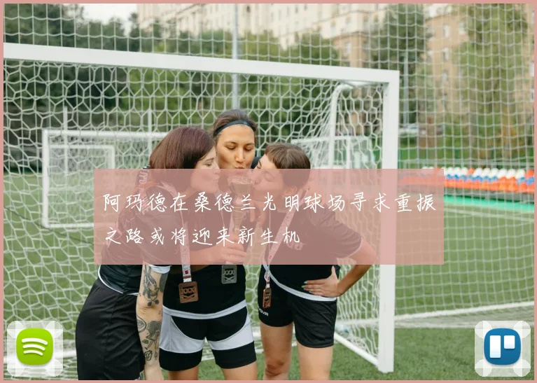 阿玛德在桑德兰光明球场寻求重振之路或将迎来新生机