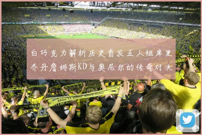 白巧克力解析历史首发五人组库里乔丹詹姆斯KD与奥尼尔的传奇对决与影响