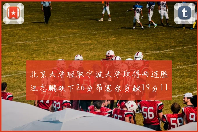 北京大学轻取宁波大学取得两连胜汪志鹏砍下26分昂塞尔贡献19分11篮板5助攻