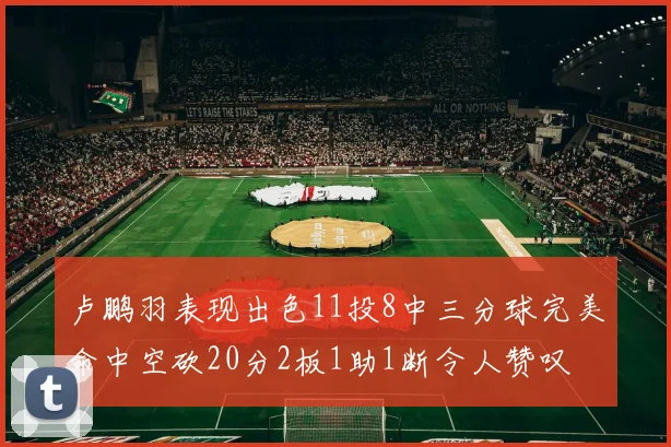 卢鹏羽表现出色11投8中三分球完美命中空砍20分2板1助1断令人赞叹