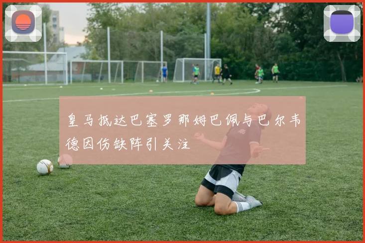 皇马抵达巴塞罗那姆巴佩与巴尔韦德因伤缺阵引关注