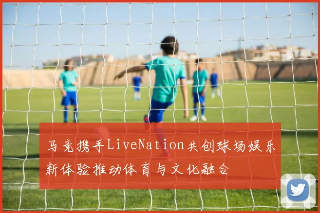 马竞携手LiveNation共创球场娱乐新体验推动体育与文化融合