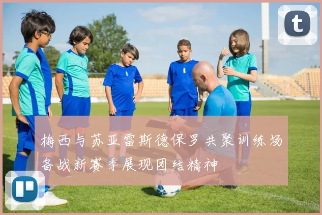 梅西与苏亚雷斯德保罗共聚训练场备战新赛季展现团结精神