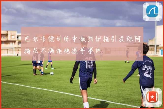 巴尔韦德训练中激烈铲抢引发琼阿梅尼不满拒绝握手事件