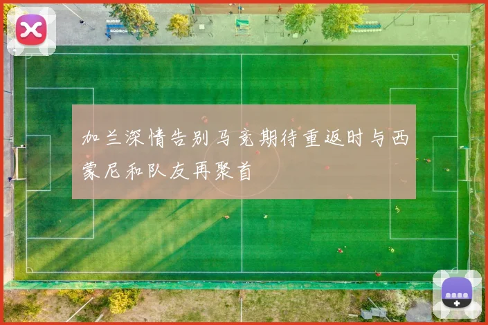 加兰深情告别马竞期待重返时与西蒙尼和队友再聚首