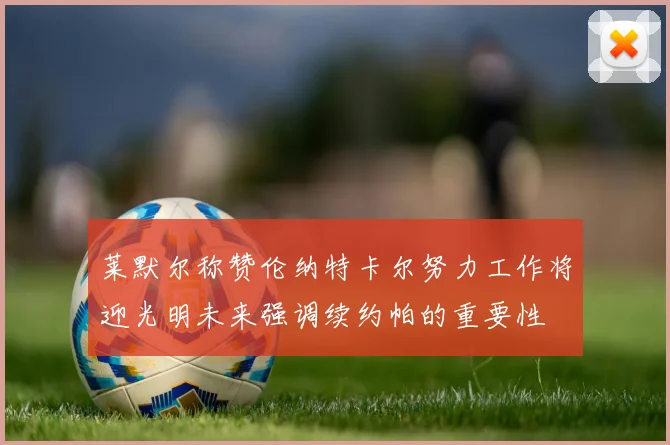 莱默尔称赞伦纳特卡尔努力工作将迎光明未来强调续约帕的重要性