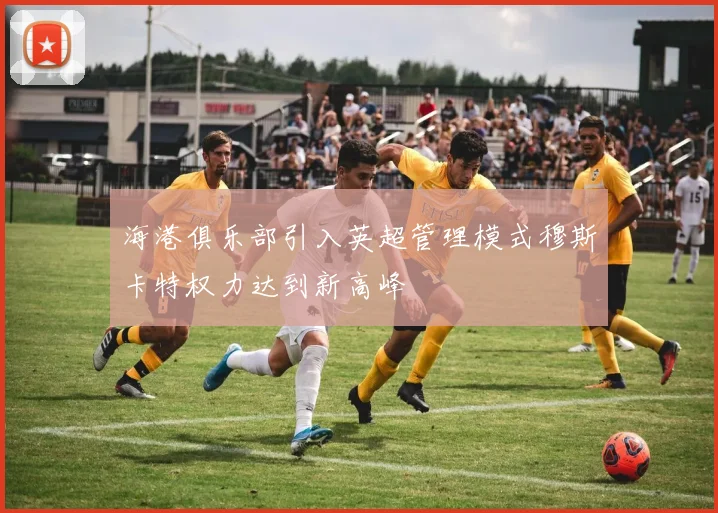 海港俱乐部引入英超管理模式穆斯卡特权力达到新高峰