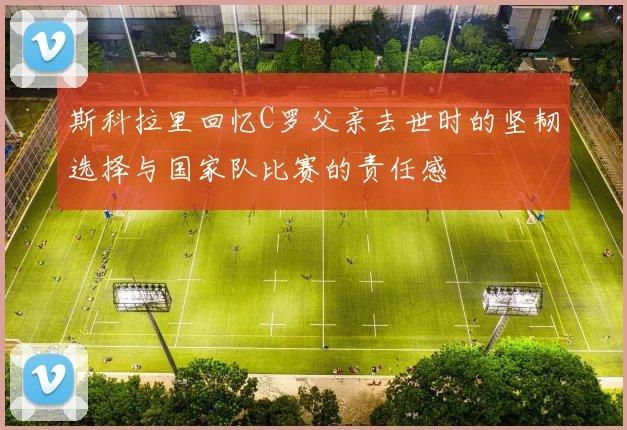 斯科拉里回忆C罗父亲去世时的坚韧选择与国家队比赛的责任感