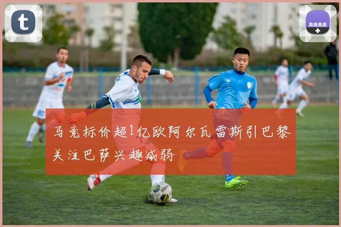 马竞标价超1亿欧阿尔瓦雷斯引巴黎关注巴萨兴趣减弱