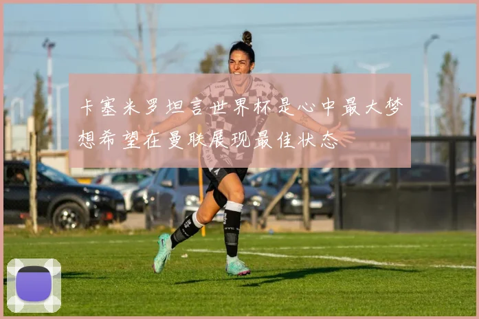 卡塞米罗坦言世界杯是心中最大梦想希望在曼联展现最佳状态