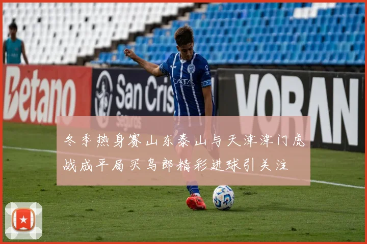 冬季热身赛山东泰山与天津津门虎战成平局买乌郎精彩进球引关注