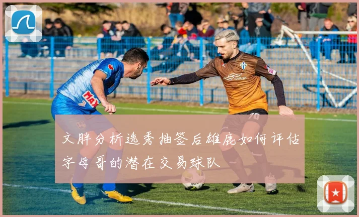 文胖分析选秀抽签后雄鹿如何评估字母哥的潜在交易球队